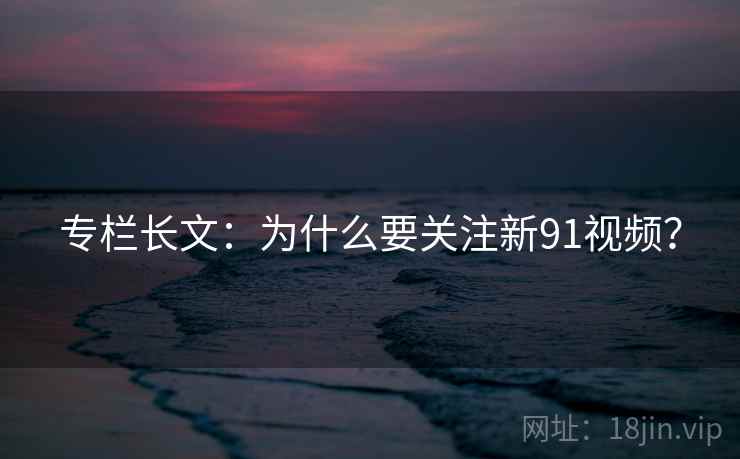 专栏长文：为什么要关注新91视频？  第1张